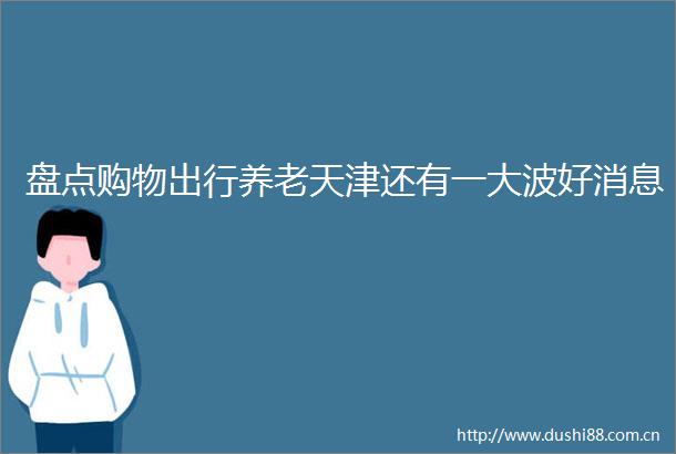 盘点购物出行养老天津还有一好消息