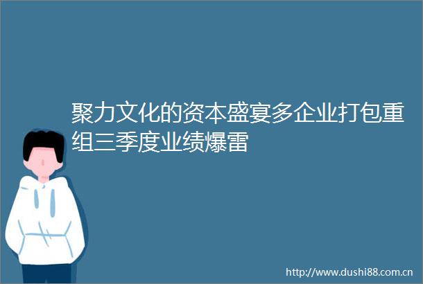 聚力文化的资本盛宴多企业打包重组三季度业绩爆雷