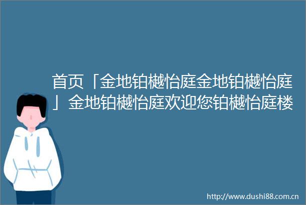 首页「金地铂樾怡庭金地铂樾怡庭」金地铂樾怡庭欢迎您铂樾怡庭楼盘详情