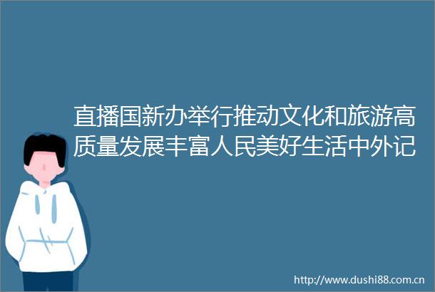 直播国新办举行推动文化和旅游高质量发展丰富美好生活中外记者见面会