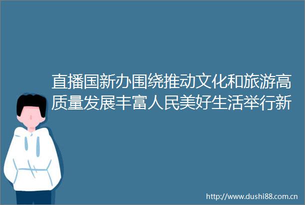 直播国新办围绕推动文化和旅游高质量发展丰富美好生活举行新征程上的奋斗者中外记者见面会
