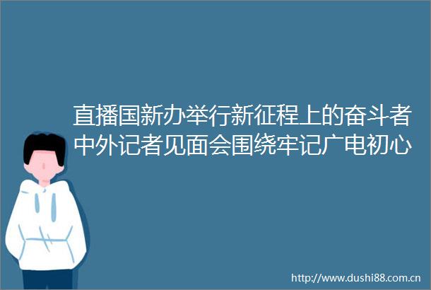 直播国新办举行新征程上的奋斗者中外记者见面会围绕牢记广电初心使命用心服务群众与中外记者见面交流