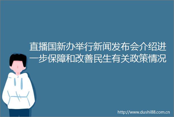 直播国新办举行新闻发布会介绍进一步保障和改善民生有关政策情况