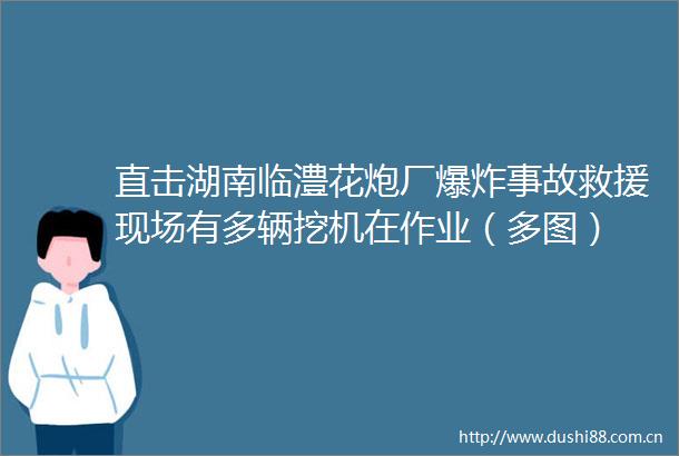 直击湖南临澧花炮厂事故救援现场有多辆挖机在作业（多图）