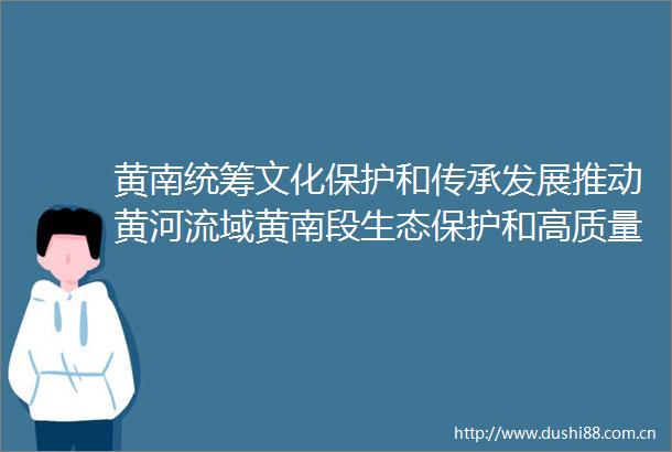 黄南统筹文化保护和传承发展推动黄河流域黄南段生态保护和高质量发展