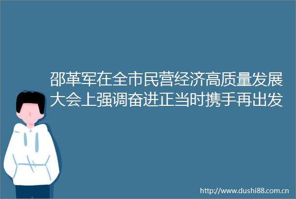 邵革军在全市民营经济高质量发展大会上强调奋进正当时携手再出发推动全市民营经济健康发展高质量发展