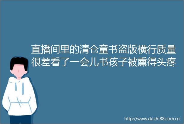 直播间里的清仓童书盗版横行质量很差看了一会儿书孩子被熏得头疼