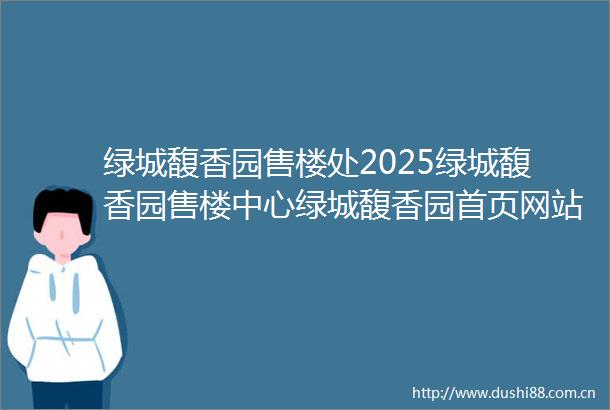 绿城馥香园售楼处2025绿城馥香园售楼中心绿城馥香园首页网站绿城馥香园售楼处欢迎您绿城馥香园样板间价格户型容积率