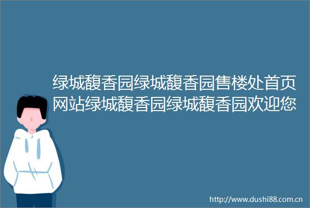 绿城馥香园绿城馥香园售楼处首页网站绿城馥香园绿城馥香园欢迎您最新价格楼盘详情户型图容积率售楼处