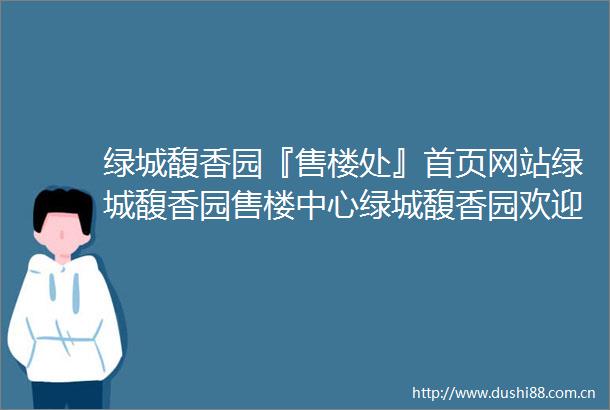 绿城馥香园『售楼处』首页网站绿城馥香园售楼中心绿城馥香园欢迎您绿城馥香园楼盘详情绿城馥香园备案价