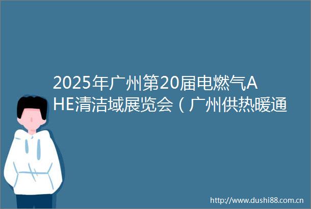 2025年广州第20届电燃气AHE清洁域展览会（广州供热暖通展）
