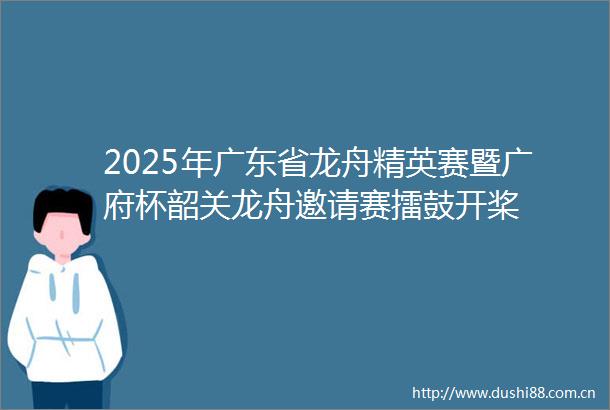 2025年广东省龙舟精英赛暨广府杯韶关龙舟邀请赛擂鼓开桨