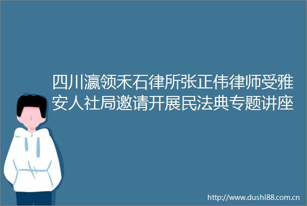 四川瀛领禾石律所张正伟律师受雅安人社局邀请开展民法典专题讲座