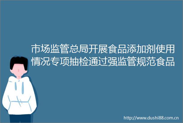 市场监管总局开展食品添加剂使用情况专项抽检通过强监管规范食品添加剂滥用问题