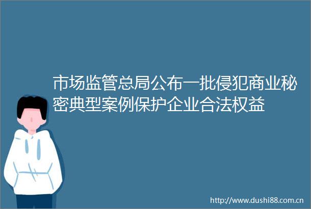 市场监管总局公布一批侵犯商业秘密典型案例保护企业合法权益