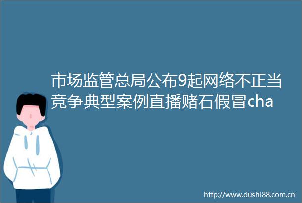 市场监管总局公布9起网络不正当竞争典型案例直播赌石chatgpt等上榜