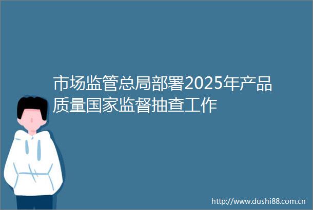 市场监管总局部署2025年产品质量监督抽查工作
