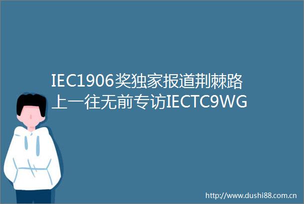 IEC1906奖独家报道荆棘路上一往无前专访IECTC9WG46工作组核心成员中车株洲所副总经理刘海涛