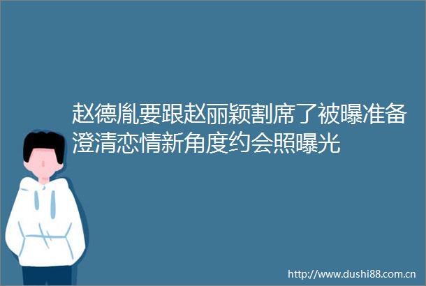 赵德胤要跟赵丽颖割席了被曝准备澄清恋情新角度约会照