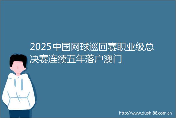2025网球巡回赛职业级总决赛连续五年落户澳门