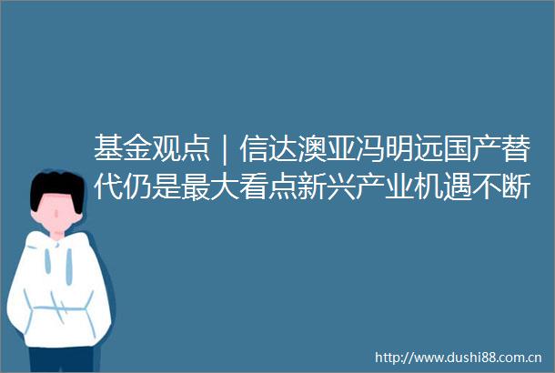 基金观点｜信达澳亚冯明远国产替代仍是最大看点新兴产业机遇不断
