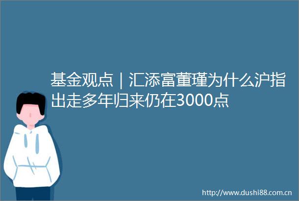 基金观点｜汇添富董瑾为什么沪指出走多年归来仍在3000点