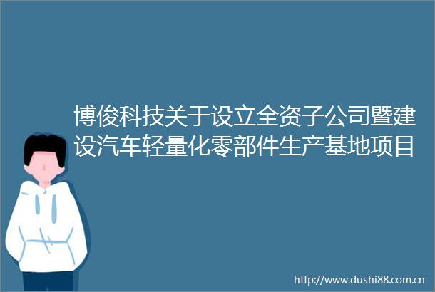 博俊科技关于设立全资子公司暨建设汽车轻量化零部件生产基地项目的进展公告