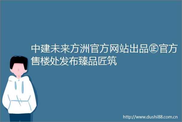 中建未来方洲官方网站出品㊣官方售楼处发布臻品匠筑