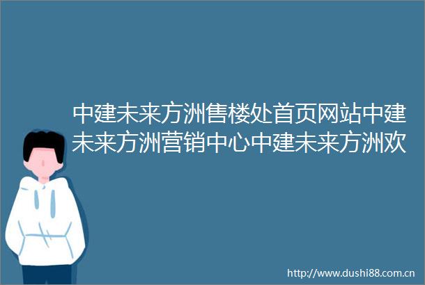 中建未来方洲售楼处首页网站中建未来方洲营销中心中建未来方洲欢迎您户型价格容积率样板房配套详情售楼处