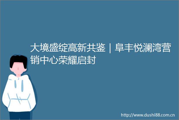 大境盛绽高新共鉴｜阜丰悦澜湾营销中心荣耀启封