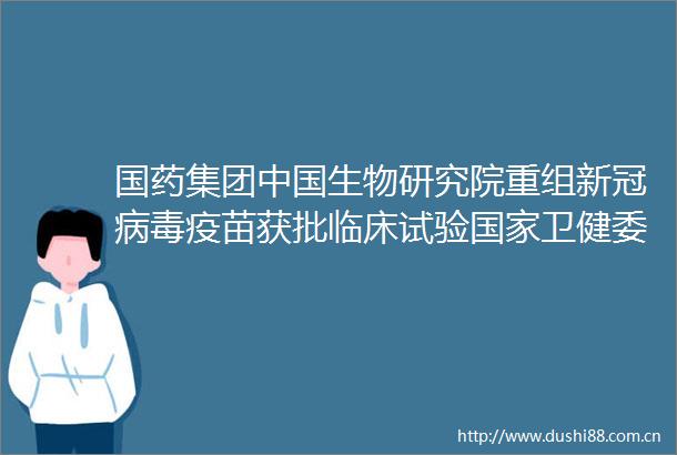 国药集团生物研究院重组新冠病毒疫苗获批临床试验卫健委新冠病毒疫苗累计报告接种超161亿剂次