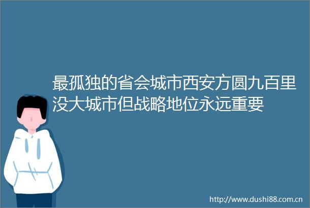 最孤独的省会城市西安方圆九百里没大城市但战略地位永远重要