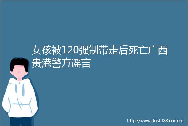 女孩被120强制带走后死亡广西贵港警方谣言