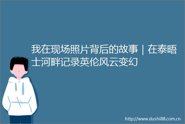我在现场照片背后的故事｜在泰晤士河畔记录英伦风云变幻