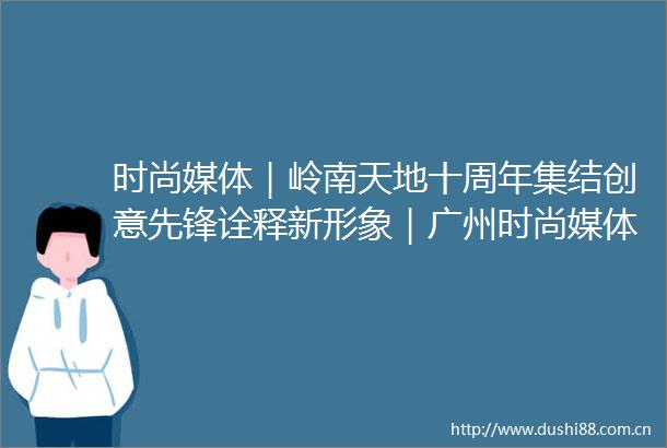 时尚媒体｜岭南天地十周年集结创意先锋诠释新形象｜广州时尚媒体传媒集团