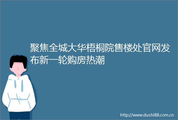 聚焦全城大华梧桐院售楼处官网发布新一轮购房热潮