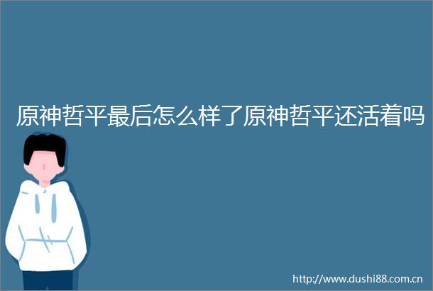 原神哲平最后怎么样了原神哲平还活着吗