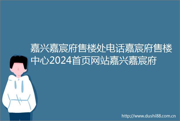嘉兴嘉宸府售楼处电话嘉宸府售楼中心2024首页网站嘉兴嘉宸府户型嘉兴嘉宸府2024最新价格嘉兴嘉宸府户型容积率