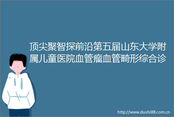 顶尖聚智探前沿第五届山东大学附属儿童医院血管瘤血管畸形综合诊治学术周顺利举行