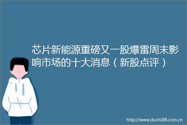 芯片新能源重磅又一股爆雷周末影响市场的十大消息（新股点评）