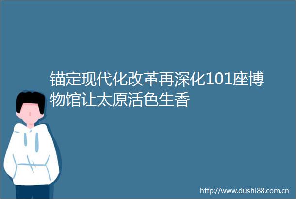 锚定现代化改革再深化101座博物馆让太原活色生香