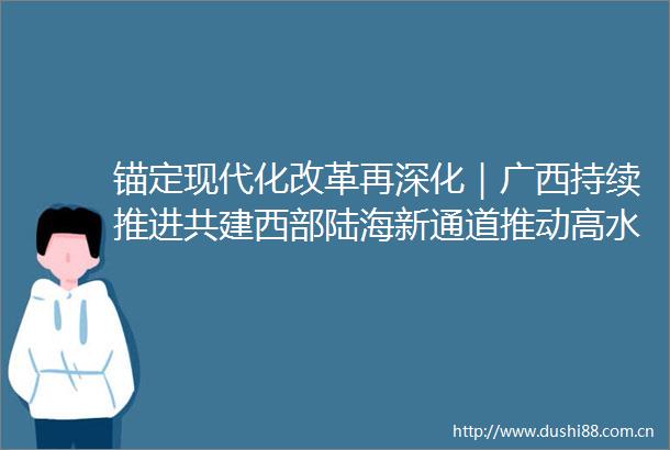 锚定现代化改革再深化｜广西持续推进共建西部陆海新通道推动高水平对外开放