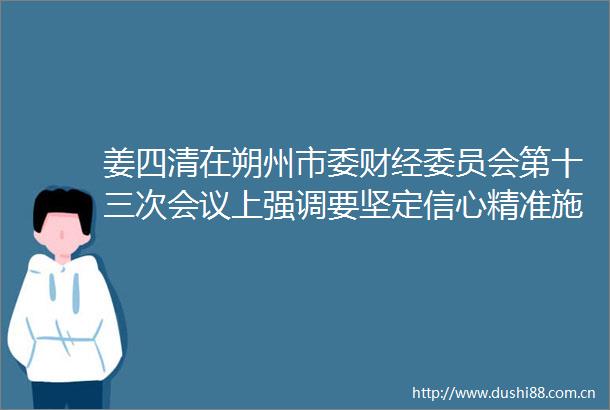 姜四清在朔州市委财经委员会第十三次会议上强调要坚定信心精准施策确保完成全年目标任务