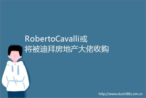 RobertoCavalli或将被迪拜房地产大佬收购