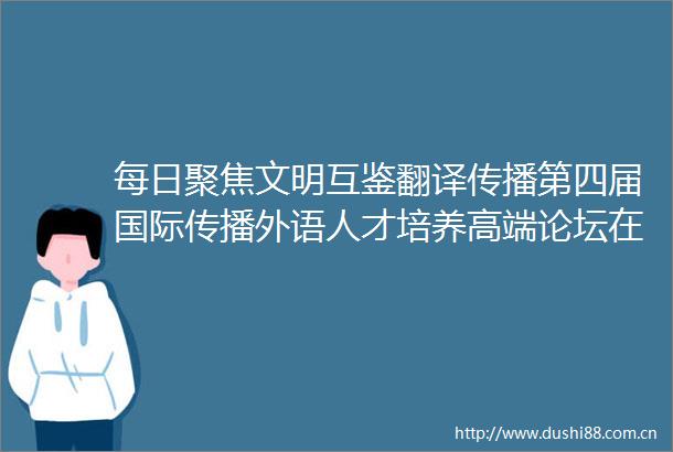 每日聚焦文明互鉴翻译传播第四届国际传播外语人才培养高端论坛在西安翻译学院隆重举行