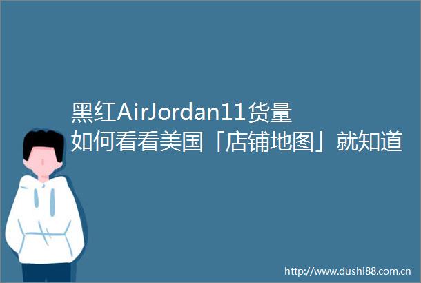 黑红AirJordan11货量如何看看美国「店铺地图」就知道了
