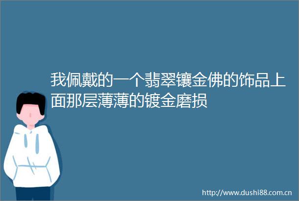 我佩戴的一个翡翠镶金佛的饰品上面那层薄薄的镀金磨损