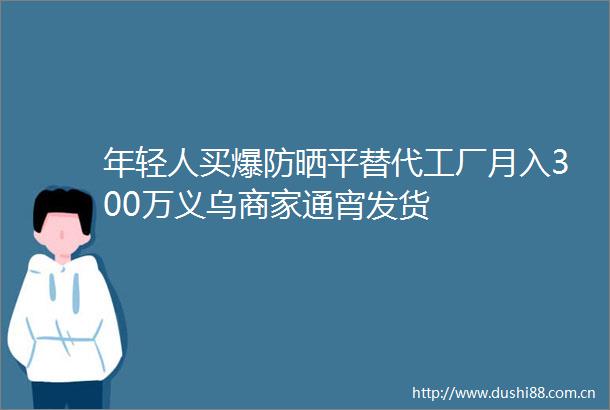 年轻人买爆防晒平替代工厂月入300万义乌商家通宵发货