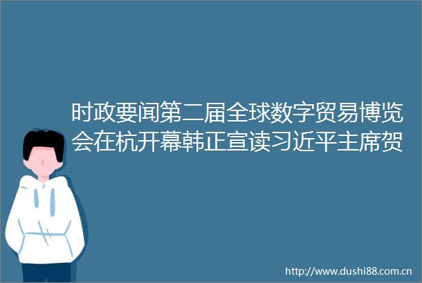 时政要闻第二届全球数字贸易博览会在杭开幕韩正宣读贺信并致辞易炼红亚伯拉罕斯和罗塞夫致辞王浩主持胡衡华刘捷出席