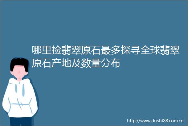 哪里捡翡翠原石最多探寻全球翡翠原石产地及数量分布